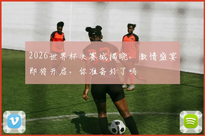 2026世界杯决赛城揭晓，激情盛宴即将开启，你准备好了吗