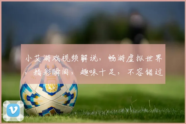 小艾游戏视频解说，畅游虚拟世界，精彩瞬间，趣味十足，不容错过