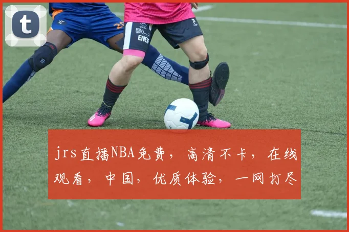 jrs直播NBA免费，高清不卡，在线观看，中国，优质体验，一网打尽