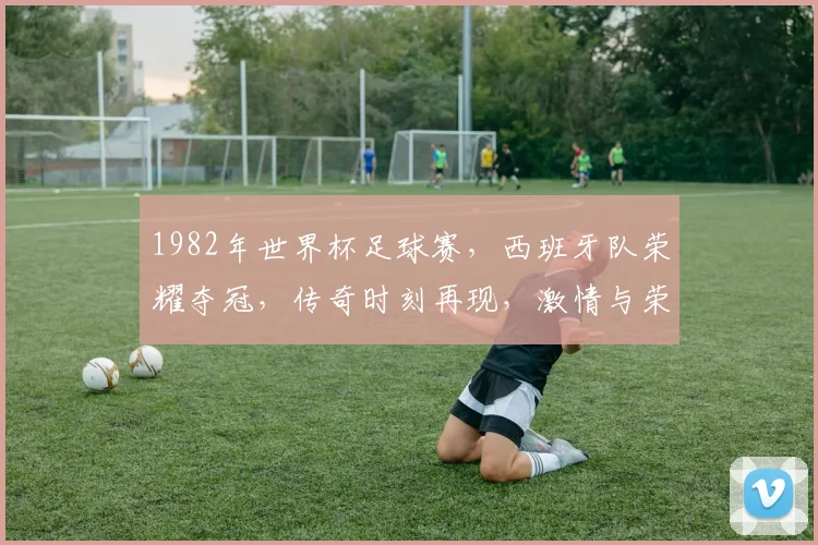1982年世界杯足球赛，西班牙队荣耀夺冠，传奇时刻再现，激情与荣耀并存