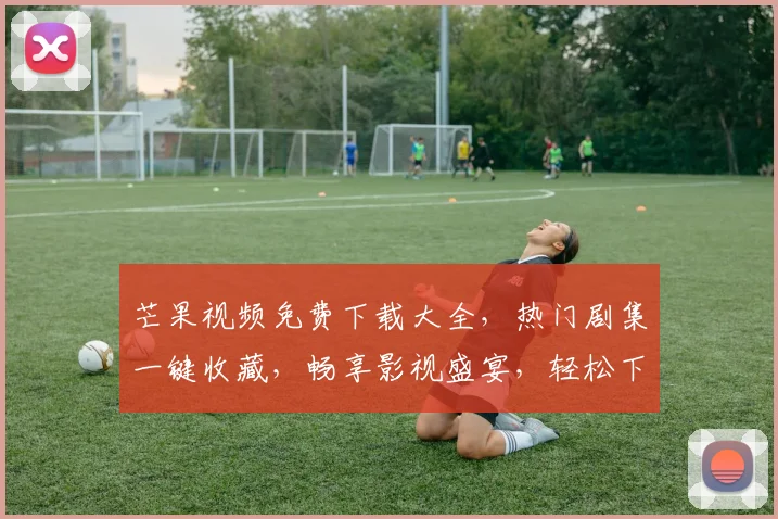 芒果视频免费下载大全，热门剧集一键收藏，畅享影视盛宴，轻松下载