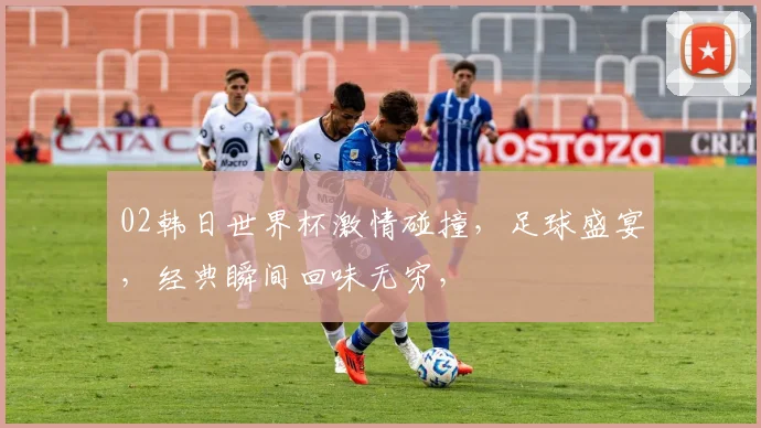 02韩日世界杯激情碰撞，足球盛宴，经典瞬间回味无穷，
