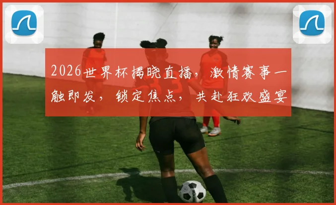 2026世界杯揭晓直播，激情赛事一触即发，锁定焦点，共赴狂欢盛宴